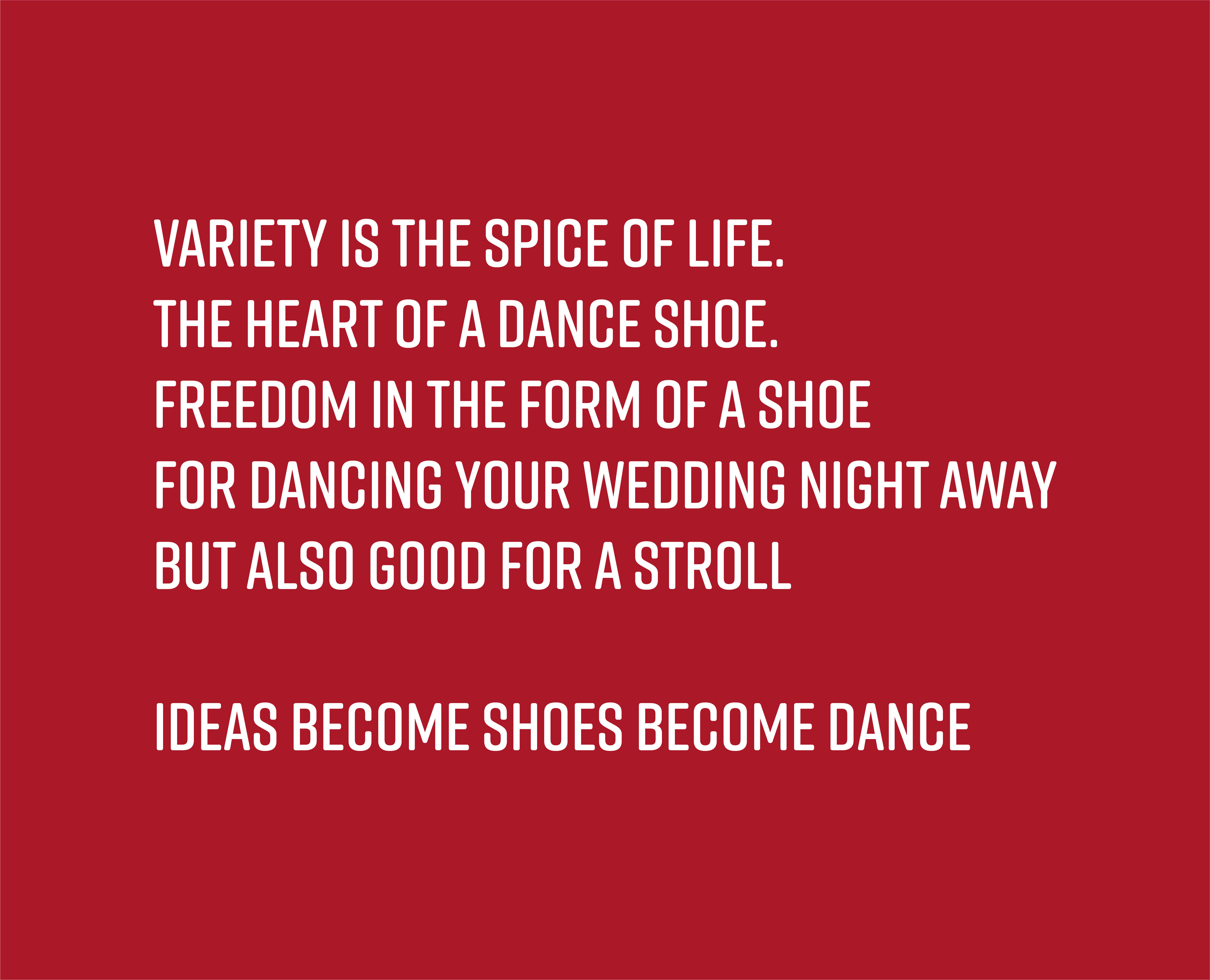 Variety is the spice of life. The heart of a dance shoe. For Dancing your wedding night away. But also good for a stroll. Ideas become shoes become dance.